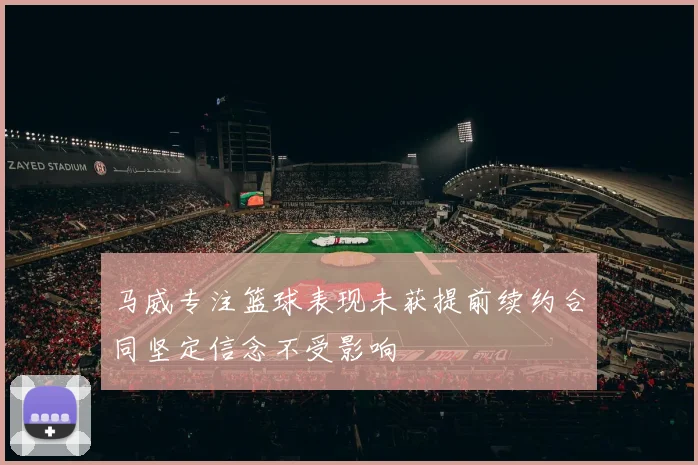马威专注篮球表现未获提前续约合同坚定信念不受影响
