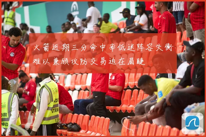 火箭近期三分命中率低迷阵容失衡难以兼顾攻防交易迫在眉睫