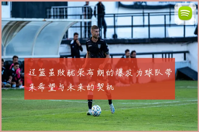 辽篮虽败犹荣布朗的爆发为球队带来希望与未来的契机