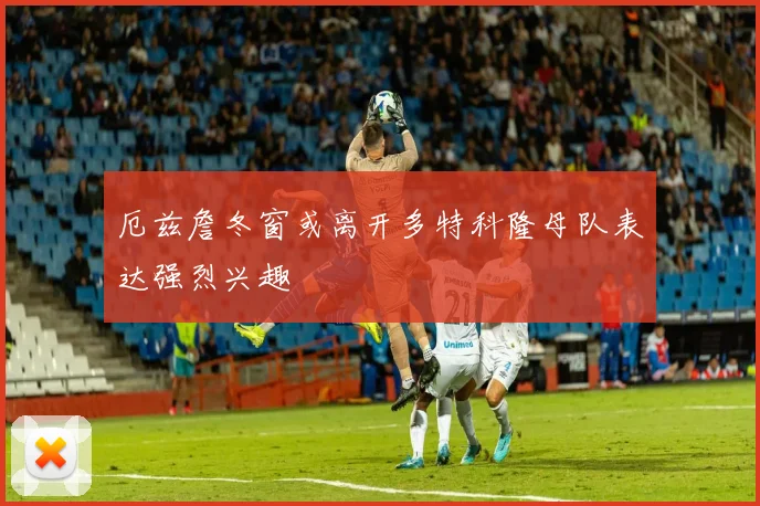 厄兹詹冬窗或离开多特科隆母队表达强烈兴趣