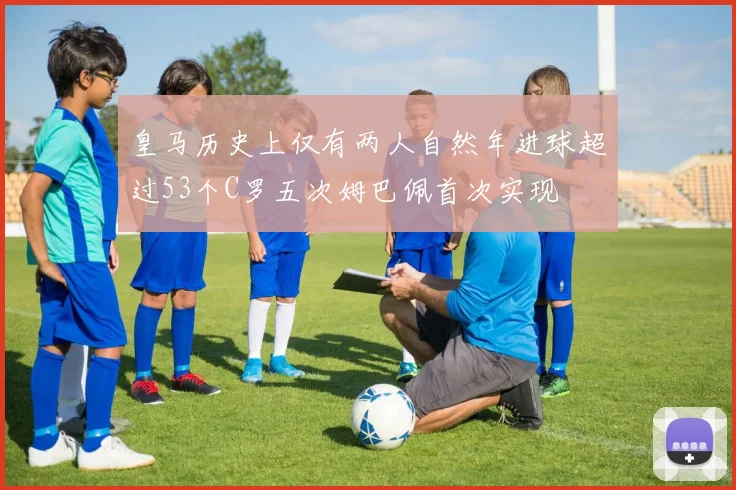 皇马历史上仅有两人自然年进球超过53个C罗五次姆巴佩首次实现