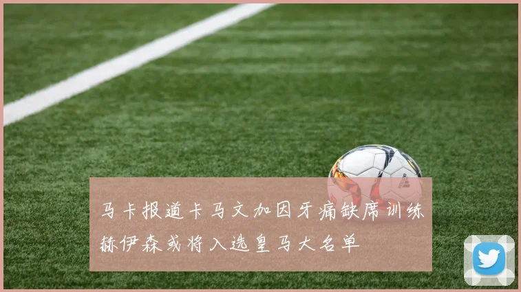 马卡报道卡马文加因牙痛缺席训练赫伊森或将入选皇马大名单