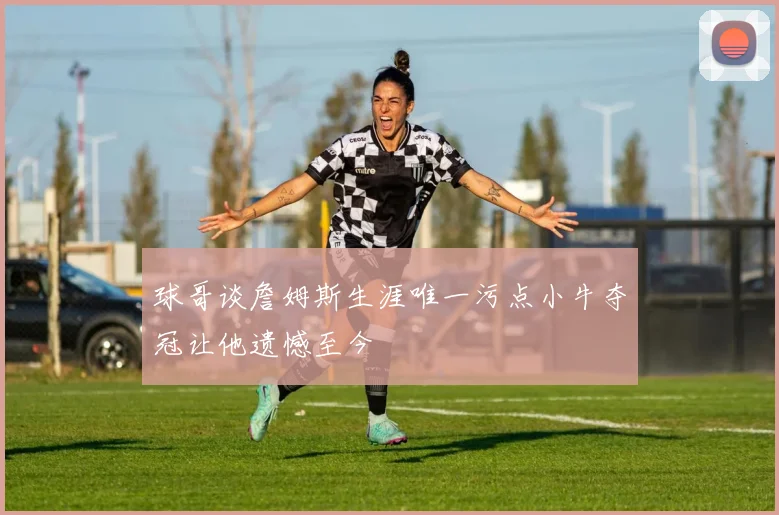球哥谈詹姆斯生涯唯一污点小牛夺冠让他遗憾至今