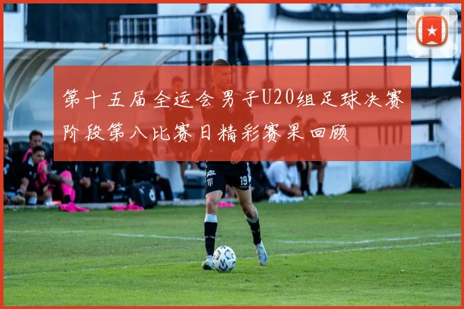 第十五届全运会男子U20组足球决赛阶段第八比赛日精彩赛果回顾