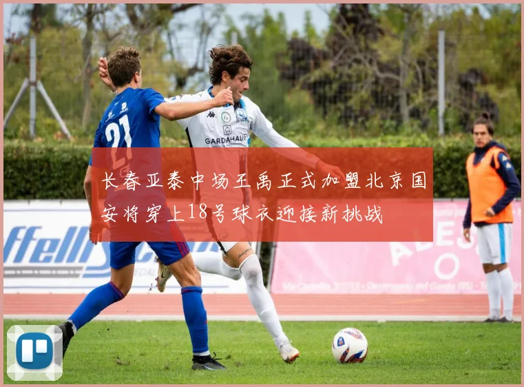 长春亚泰中场王禹正式加盟北京国安将穿上18号球衣迎接新挑战