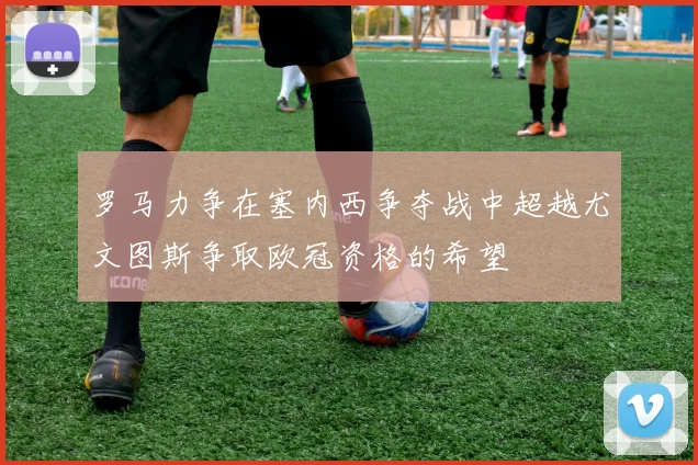 罗马力争在塞内西争夺战中超越尤文图斯争取欧冠资格的希望