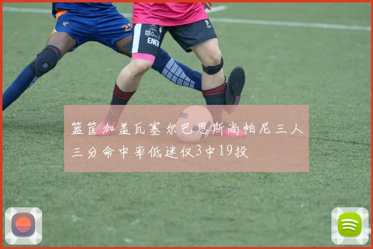 篮筐加盖瓦塞尔巴恩斯尚帕尼三人三分命中率低迷仅3中19投