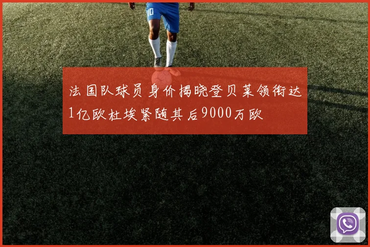 法国队球员身价揭晓登贝莱领衔达1亿欧杜埃紧随其后9000万欧