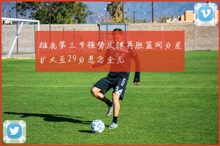雄鹿第三节强势反弹再胜篮网分差扩大至29分悬念全无