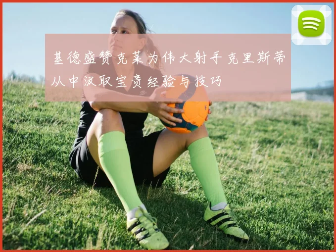 基德盛赞克莱为伟大射手克里斯蒂从中汲取宝贵经验与技巧