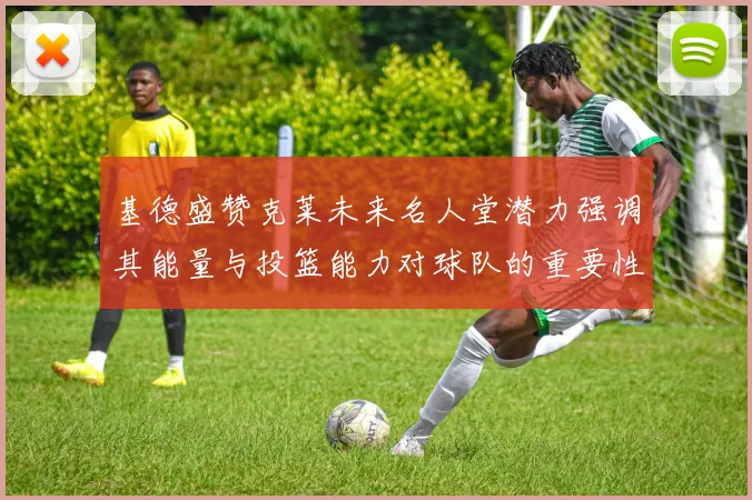 基德盛赞克莱未来名人堂潜力强调其能量与投篮能力对球队的重要性