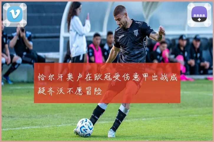 恰尔汗奥卢在欧冠受伤意甲出战成疑齐沃不愿冒险
