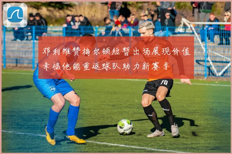 邓利维赞梅尔顿短暂出场展现价值幸福他能重返球队助力新赛季