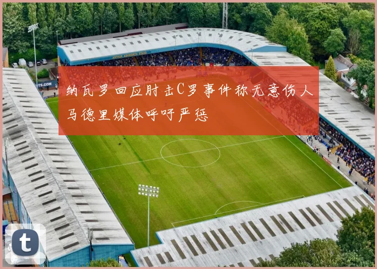 纳瓦罗回应肘击C罗事件称无意伤人马德里媒体呼吁严惩