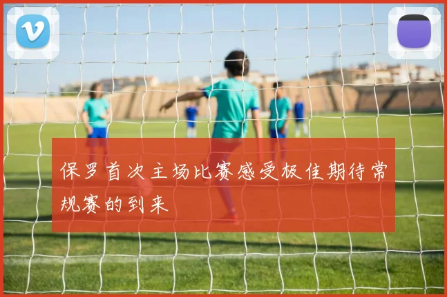 保罗首次主场比赛感受极佳期待常规赛的到来
