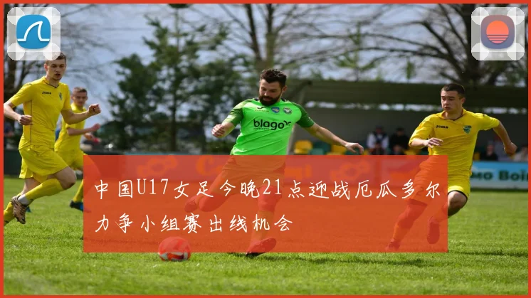 中国U17女足今晚21点迎战厄瓜多尔力争小组赛出线机会