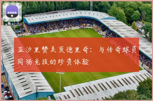 亚沙里赞美莫德里奇：与传奇球员同场竞技的珍贵体验