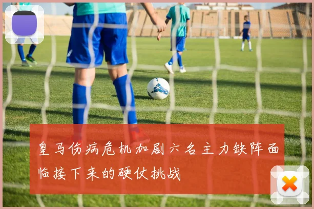 皇马伤病危机加剧六名主力缺阵面临接下来的硬仗挑战
