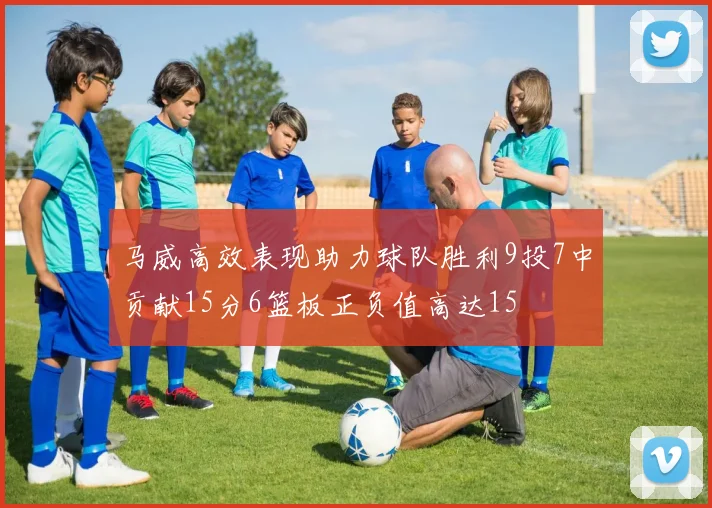 马威高效表现助力球队胜利9投7中贡献15分6篮板正负值高达15