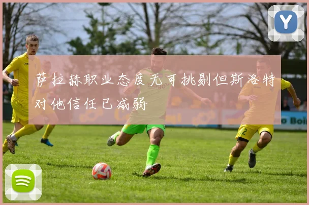 萨拉赫职业态度无可挑剔但斯洛特对他信任已减弱