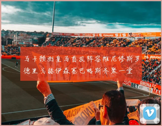 马卡预测皇马首发阵容维尼修斯罗德里戈赫伊森塞巴略斯齐聚一堂