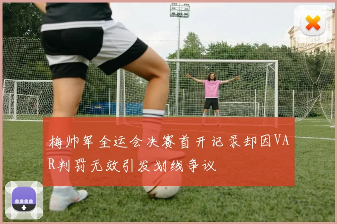 梅帅军全运会决赛首开记录却因VAR判罚无效引发划线争议