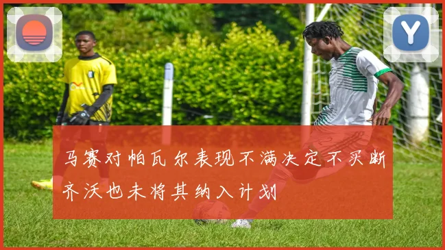 马赛对帕瓦尔表现不满决定不买断齐沃也未将其纳入计划