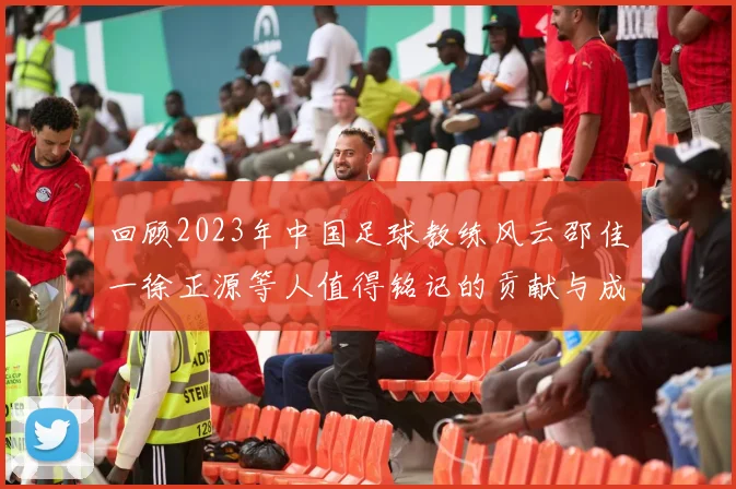 回顾2023年中国足球教练风云邵佳一徐正源等人值得铭记的贡献与成就