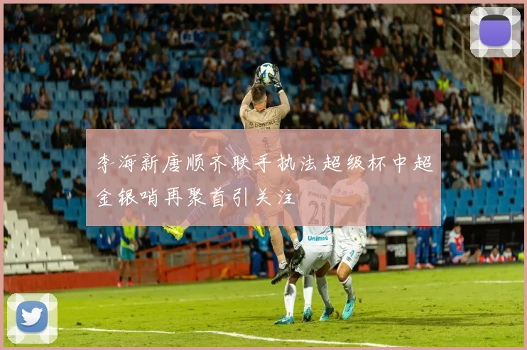 李海新唐顺齐联手执法超级杯中超金银哨再聚首引关注