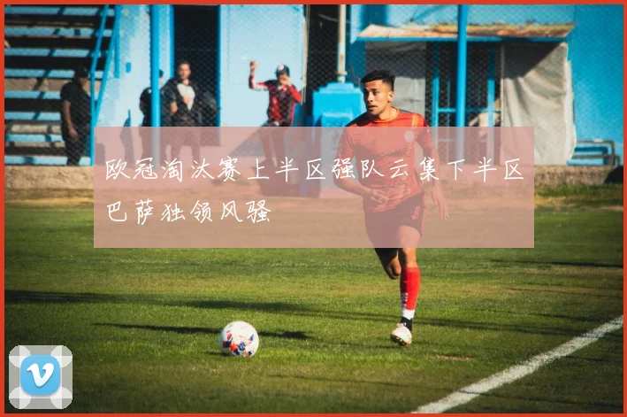 欧冠淘汰赛上半区强队云集下半区巴萨独领风骚