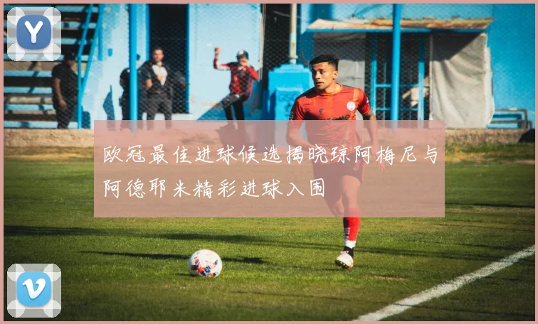 欧冠最佳进球候选揭晓琼阿梅尼与阿德耶米精彩进球入围