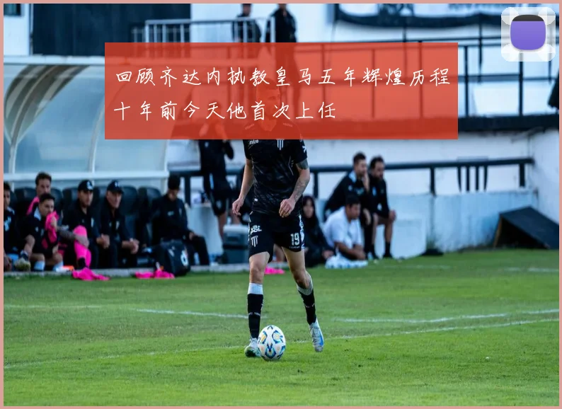 回顾齐达内执教皇马五年辉煌历程十年前今天他首次上任