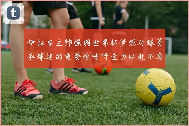 伊拉克主帅强调世界杯梦想对球员和球迷的重要性呼吁全力以赴不容忽视