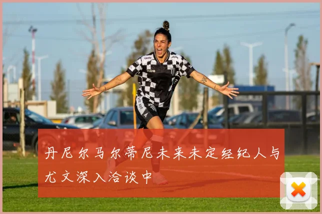 丹尼尔马尔蒂尼未来未定经纪人与尤文深入洽谈中