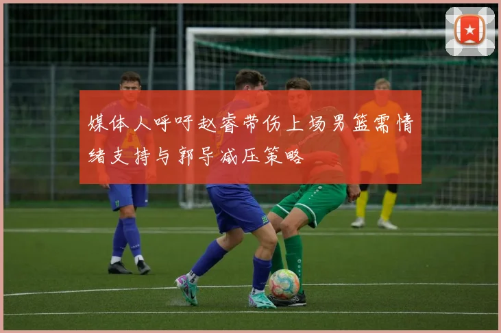 媒体人呼吁赵睿带伤上场男篮需情绪支持与郭导减压策略