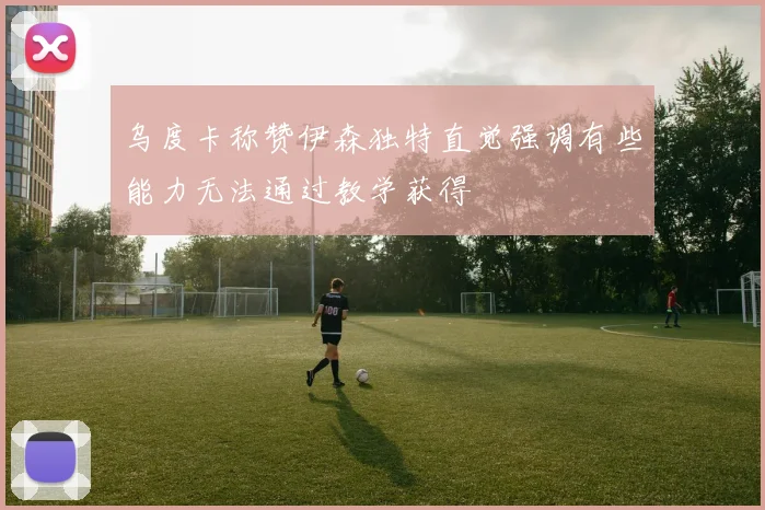 乌度卡称赞伊森独特直觉强调有些能力无法通过教学获得