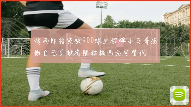梅西即将突破900球里程碑小马哥感慨自己贡献有限称梅西无可替代