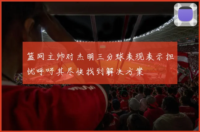 篮网主帅对杰明三分球表现表示担忧呼吁其尽快找到解决方案