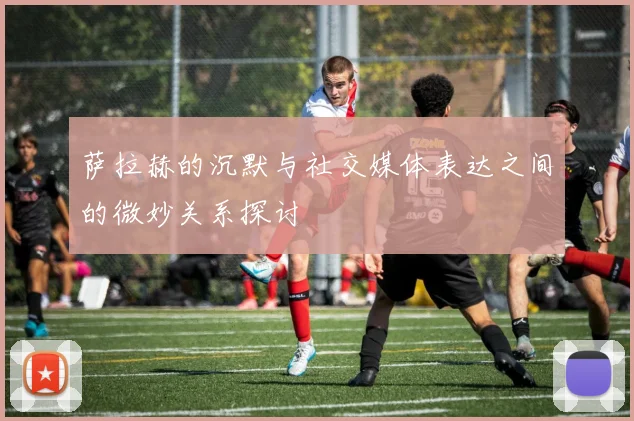 萨拉赫的沉默与社交媒体表达之间的微妙关系探讨