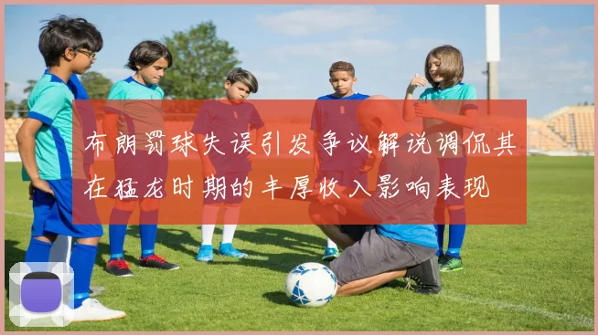 布朗罚球失误引发争议解说调侃其在猛龙时期的丰厚收入影响表现