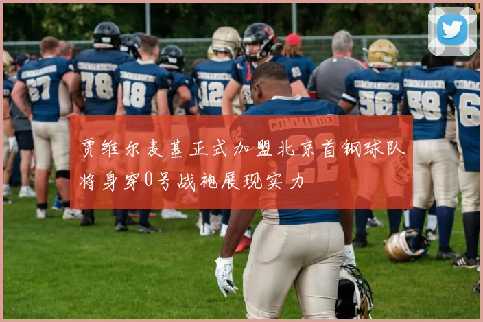 贾维尔麦基正式加盟北京首钢球队将身穿0号战袍展现实力