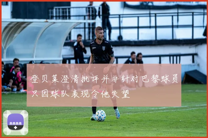 登贝莱澄清批评并非针对巴黎球员只因球队表现令他失望