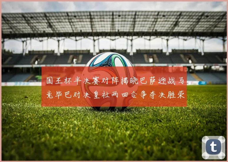 国王杯半决赛对阵揭晓巴萨迎战马竞毕巴对决皇社两回合争夺决胜荣耀