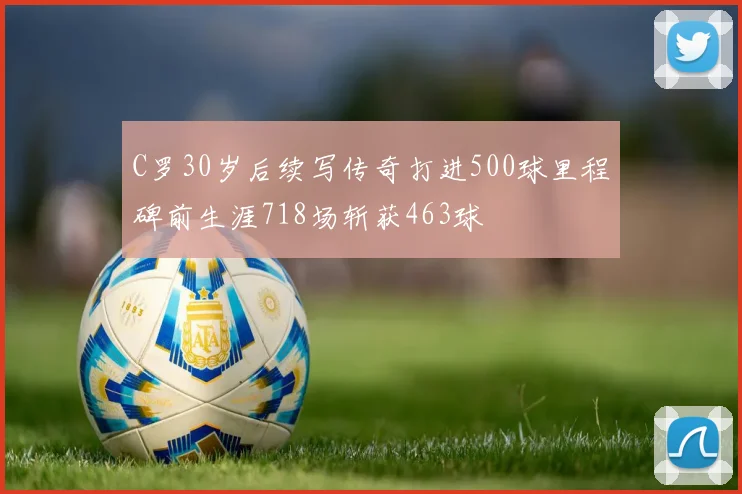 C罗30岁后续写传奇打进500球里程碑前生涯718场斩获463球