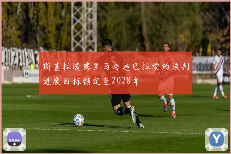 斯基拉透露罗马与迪巴拉续约谈判进展目标锁定至2028年